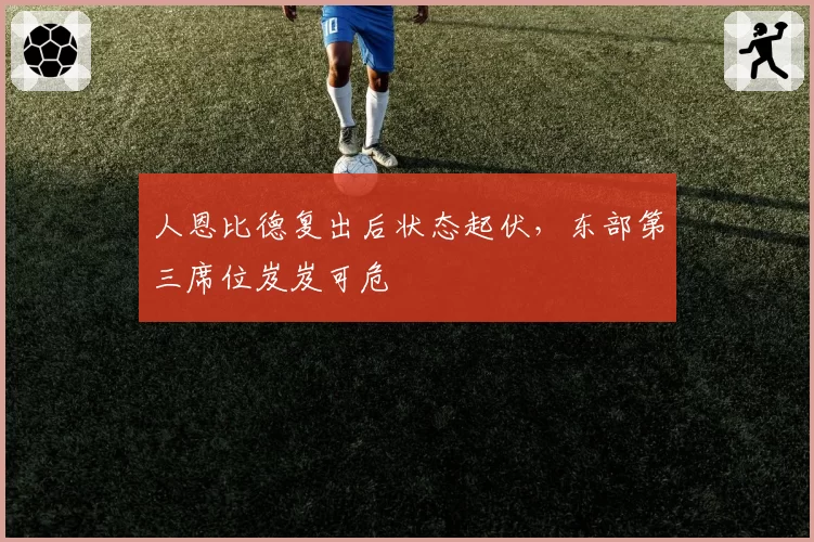 人恩比德复出后状态起伏，东部第三席位岌岌可危