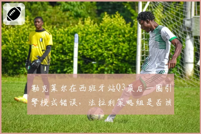 勒克莱尔在西班牙站Q3最后一圈引擎模式错误,法拉利策略组是否该为失误担责?