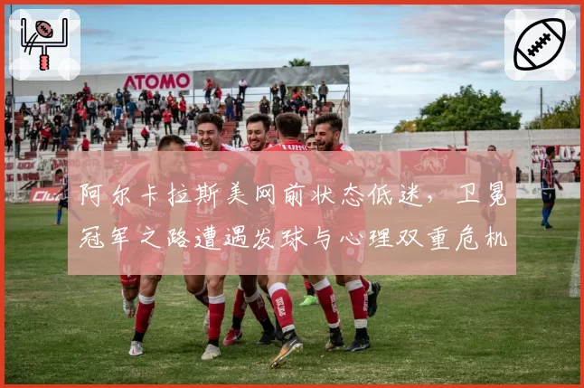 阿尔卡拉斯美网前状态低迷,卫冕冠军之路遭遇发球与心理双重危机