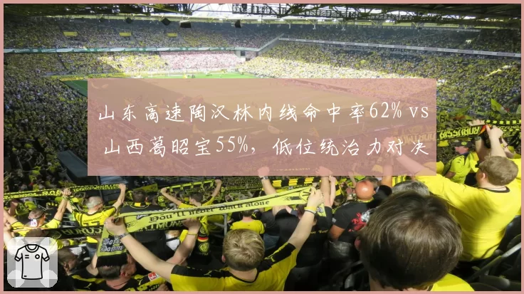 山东高速陶汉林内线命中率62% vs 山西葛昭宝55%，低位统治力对决