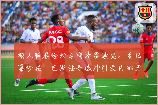 湖人解雇哈姆后聘请雷迪克,名记曝珍妮·巴斯插手选帅引发内部矛盾