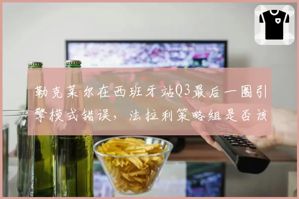 勒克莱尔在西班牙站Q3最后一圈引擎模式错误，法拉利策略组是否该为失误担责？
