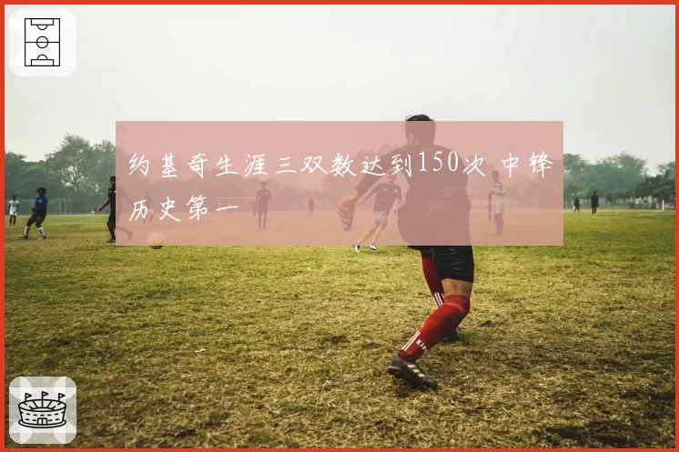 约基奇生涯三双数达到150次 中锋历史第一