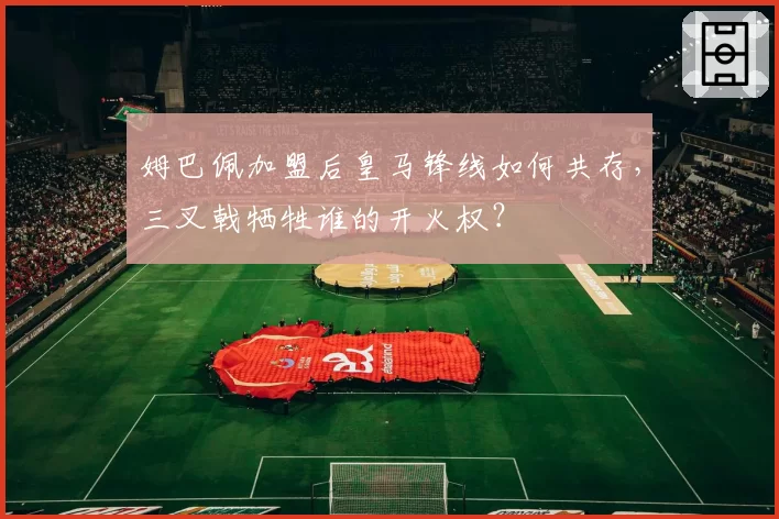 姆巴佩加盟后皇马锋线如何共存，三叉戟牺牲谁的开火权？