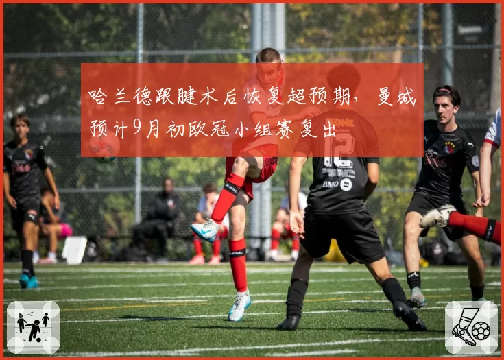 哈兰德跟腱术后恢复超预期，曼城预计9月初欧冠小组赛复出