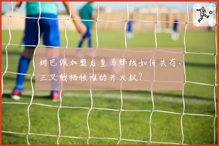 姆巴佩加盟后皇马锋线如何共存，三叉戟牺牲谁的开火权？