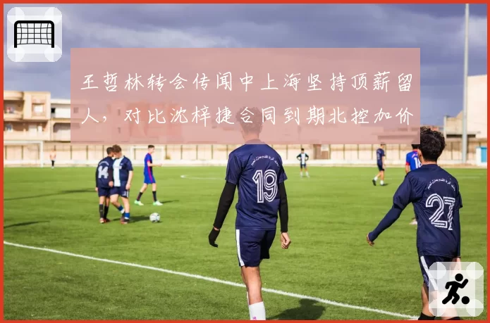 王哲林转会传闻中上海坚持顶薪留人,对比沈梓捷合同到期北控加价追逐谁先落笔