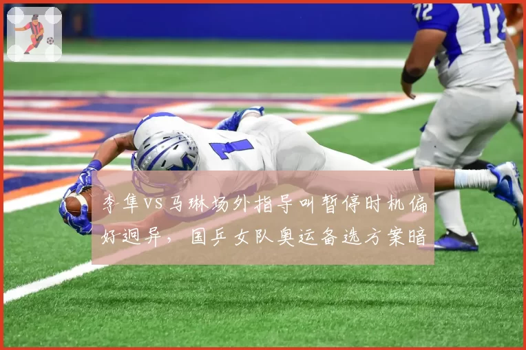 李隼vs马琳场外指导叫暂停时机偏好迥异，国乒女队奥运备选方案暗藏战术冒进隐忧
