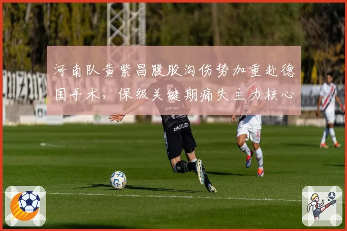 河南队黄紫昌腹股沟伤势加重赴德国手术，保级关键期痛失主力核心__br_
