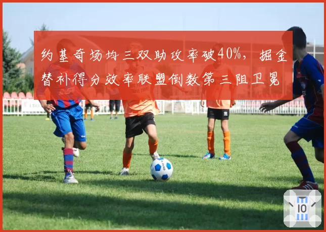 约基奇场均三双助攻率破40%，掘金替补得分效率联盟倒数第三阻卫冕__br_