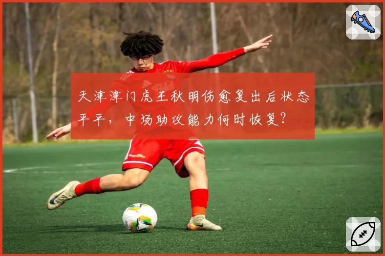 天津津门虎王秋明伤愈复出后状态平平，中场助攻能力何时恢复？