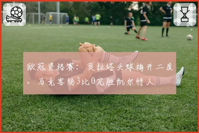 欧冠资格赛:莫拉塔头球梅开二度,马竞客场3比0完胜凯尔特人