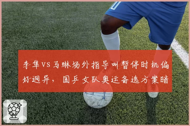李隼vs马琳场外指导叫暂停时机偏好迥异,国乒女队奥运备选方案暗藏战术冒进隐忧