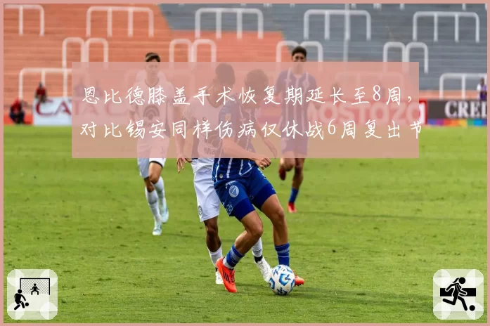 恩比德膝盖手术恢复期延长至8周，对比锡安同样伤病仅休战6周复出节奏差异大