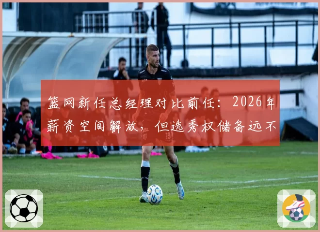 篮网新任总经理对比前任:2026年薪资空间解放,但选秀权储备远不及2024年