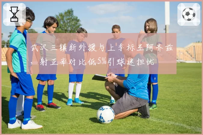 武汉三镇新外援与上季标王阿齐兹,射正率对比低5%引球迷担忧