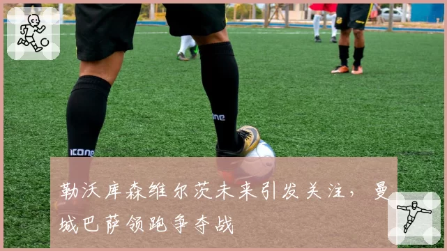 勒沃库森维尔茨未来引发关注，曼城巴萨领跑争夺战