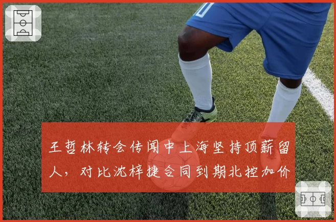 王哲林转会传闻中上海坚持顶薪留人，对比沈梓捷合同到期北控加价追逐谁先落笔