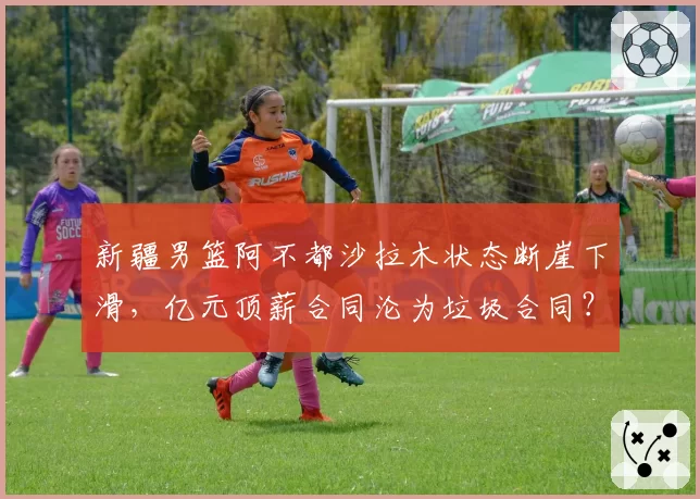 新疆男篮阿不都沙拉木状态断崖下滑，亿元顶薪合同沦为垃圾合同？