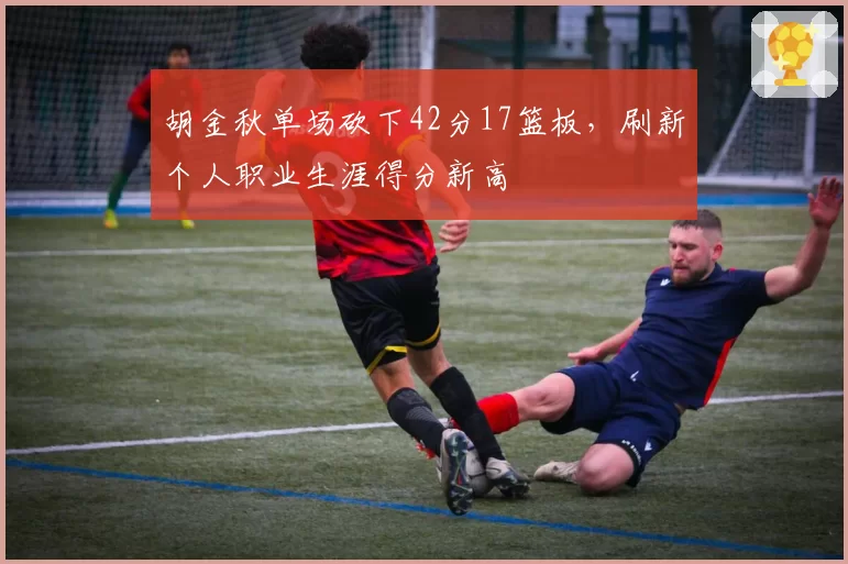 胡金秋单场砍下42分17篮板,刷新个人职业生涯得分新高