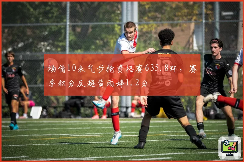 杨倩10米气步枪资格赛635.8环，赛季积分反超黄雨婷1.2分