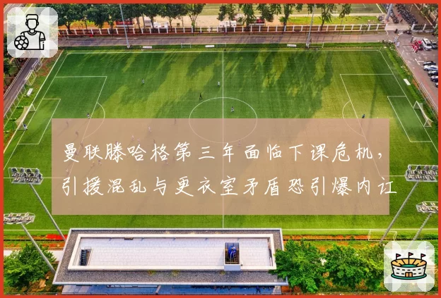 曼联滕哈格第三年面临下课危机，引援混乱与更衣室矛盾恐引爆内讧