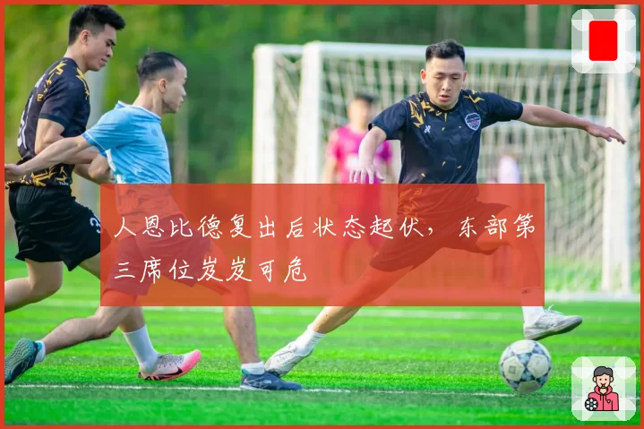 人恩比德复出后状态起伏，东部第三席位岌岌可危