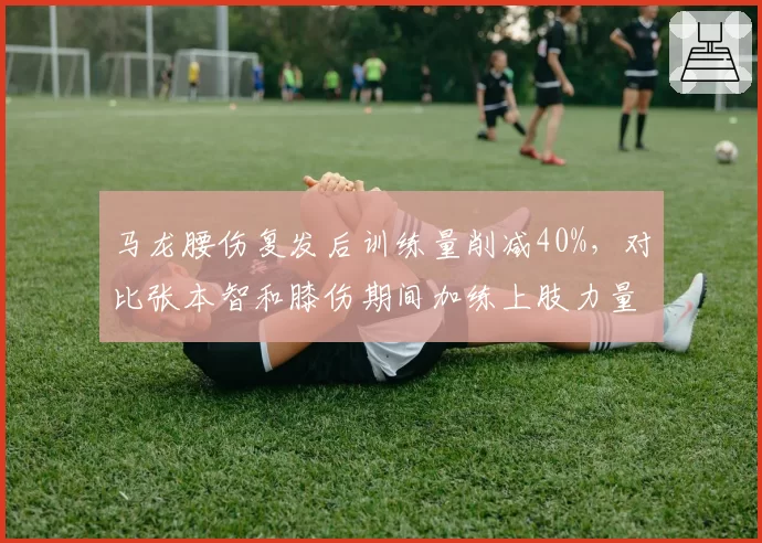 马龙腰伤复发后训练量削减40%，对比张本智和膝伤期间加练上肢力量反差明显