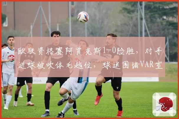 欧联资格赛阿贾克斯1-0险胜，对手进球被吹体毛越位，球迷围堵VAR室抗议