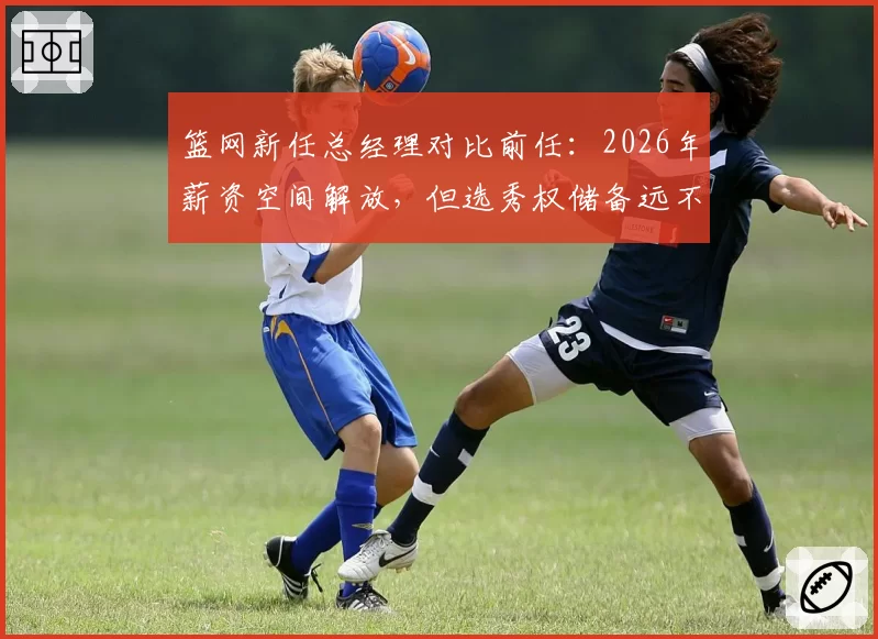 篮网新任总经理对比前任:2026年薪资空间解放,但选秀权储备远不及2024年