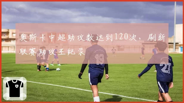 奥斯卡中超助攻数达到120次,刷新联赛助攻王纪录