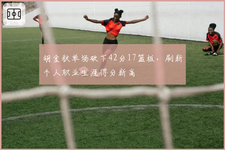 胡金秋单场砍下42分17篮板，刷新个人职业生涯得分新高