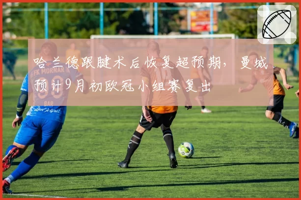哈兰德跟腱术后恢复超预期，曼城预计9月初欧冠小组赛复出