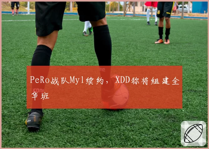 PeRo战队Myl续约,XDD称将组建全华班