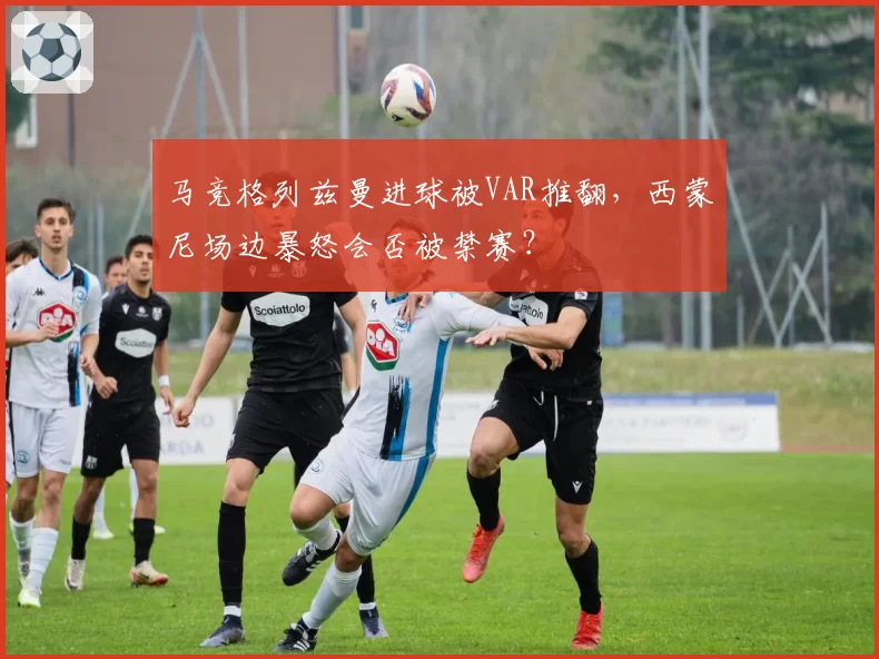 马竞格列兹曼进球被VAR推翻，西蒙尼场边暴怒会否被禁赛？