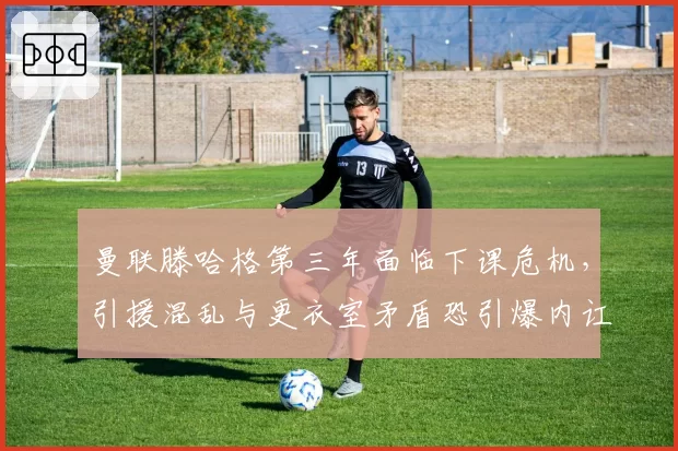 曼联滕哈格第三年面临下课危机,引援混乱与更衣室矛盾恐引爆内讧