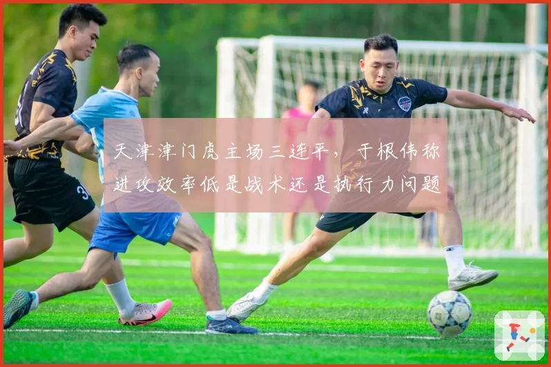天津津门虎主场三连平，于根伟称进攻效率低是战术还是执行力问题？