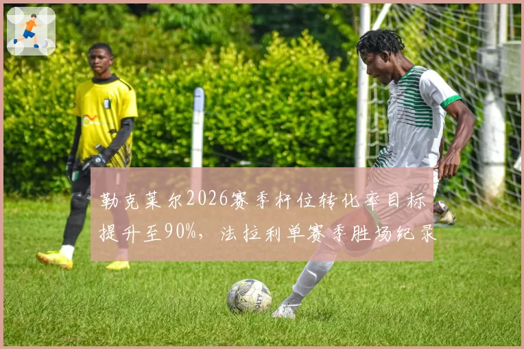 勒克莱尔2026赛季杆位转化率目标提升至90%，法拉利单赛季胜场纪录有望被追平
