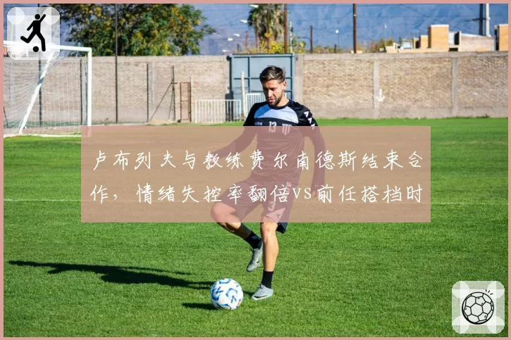 卢布列夫与教练费尔南德斯结束合作,情绪失控率翻倍vs前任搭档时期稳定表现
