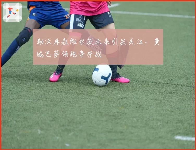 勒沃库森维尔茨未来引发关注,曼城巴萨领跑争夺战