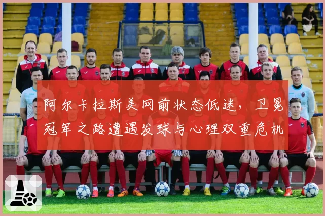 阿尔卡拉斯美网前状态低迷，卫冕冠军之路遭遇发球与心理双重危机
