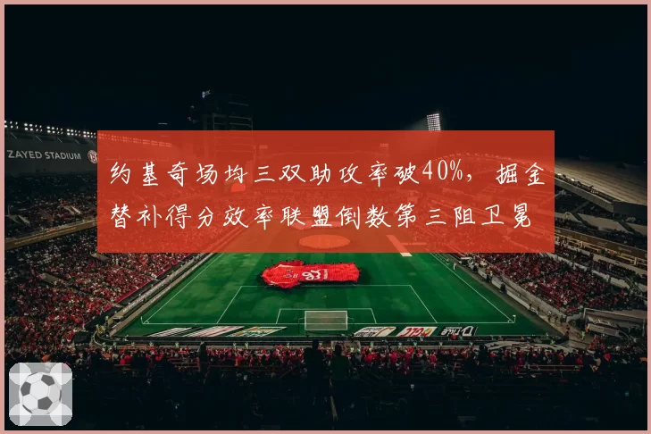 约基奇场均三双助攻率破40%，掘金替补得分效率联盟倒数第三阻卫冕__br_