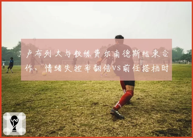 卢布列夫与教练费尔南德斯结束合作，情绪失控率翻倍vs前任搭档时期稳定表现